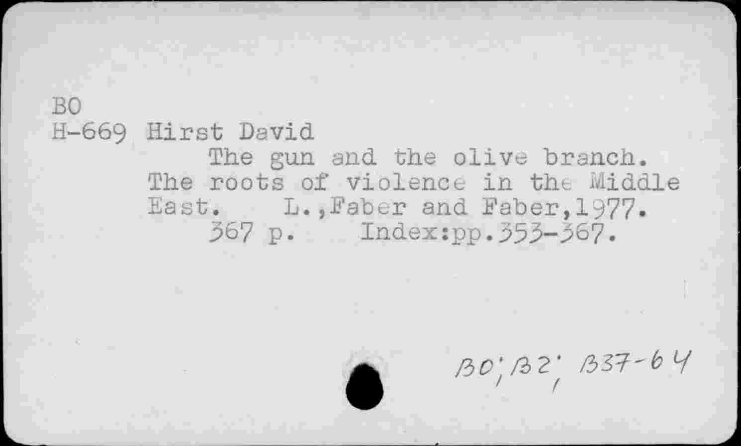 ﻿BO
H-669 Hirst David
The gun and the olive branch.
The roots of violence in the Middle East.	L.,Baber and Baber,1977.
567 p. Index:pp.555-567.
ftO' /32’ /337'6 y
' /